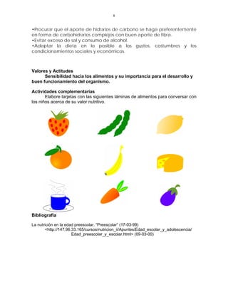 8


•Procurar que el aporte de hidratos de carbono se haga preferentemente
en forma de carbohidratos complejos con buen aporte de fibra.
•Evitar exceso de sal y consumo de alcohol.
•Adaptar la dieta en lo posible a los gustos, costumbres y los
condicionamientos sociales y económicos.



Valores y Actitudes
      Sensibilidad hacia los alimentos y su importancia para el desarrollo y
buen funcionamiento del organismo.

Actividades complementarias
       Elabore tarjetas con las siguientes láminas de alimentos para conversar con
los niños acerca de su valor nutritivo.




Bibliografía

La nutrición en la edad preescolar. “Preescolar” (17-03-99)
       <http://147.96.33.165/cursos/nutricion_ii/Apuntes/Edad_escolar_y_adolescencia/
                      Edad_preescolar_y_escolar.html> (09-03-00)
 