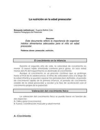 1




                La nutrición en la edad preescolar



Búsqueda realizada por: Eugenia Beltrán Coto
Asesora Pedagógica de Preescolar


                                    Resumen
           Este documento refiere la importancia de organizar
       hábitos alimentarios adecuados para el niño en edad
       presscolar.
       Palabras claves: preescolar, nutrición.




                       El crecimiento en la infancia

      Durante el segundo año de vida, la velocidad de crecimiento es
menor. El nuevo tejido sintetizado contiene poca grasa, en esta edad
menos del 2% del requerimiento es destinado al crecimiento.
      Aunque el crecimiento es un proceso continuo que se prolonga
hasta el final de la adolescencia, el ritmo de velocidad varía a lo largo de
la edad infantil y se pueden separar tres períodos bien definidos: el período
de crecimiento rápido de la primera infancia, el período de crecimiento
estable de la edad preescolar y escolar y la fase de aceleración con el
crecimiento propia de la pubertad.

                    Valoración del crecimiento físico

       La valoración del crecimiento físico se puede hacer en función de
dos aspectos :
A.-Talla y peso (crecimiento)
B.-Fuerza, coordinación muscular y salud mental.




A.-Crecimiento
 