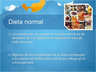 Dieta normal La contribución de purinas en la dieta normal es de alrededor de 1.0 mg/dl a la concentración total de urato en sueroAlgunos de los aminoácidos de la dieta contribuyen a la síntesis del anillo púrico por lo que influye en la uricocogénesis