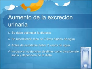 Aumento de la excreción  urinariaSe debe estimular la diuresis Se recomienda mas de 3 litros diarios de agua Antes de acostarse beber 2 vasos de aguaIncorporar sustancias alcalinas como bicarbonato de sodio y dependerá de la dieta
