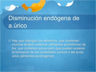 Disminución endógena de a.úricoHay que distinguir los alimentos  que contienen  muchos ácidos nucleicos (alimentos purinóforos) de los  que contienen pocos pero que pueden acelerar la formación de los nucleótidos púricos o del ácido urico (alimentos purinogenos)