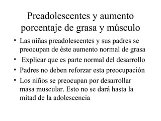 Preadolescentes y aumento porcentaje de grasa y músculo Las niñas preadolescentes y sus padres se preocupan de éste aumento normal de grasa Explicar que es parte normal del desarrollo Padres no deben reforzar esta preocupación Los niños se preocupan por desarrollar masa muscular. Esto no se dará hasta la mitad de la adolescencia 