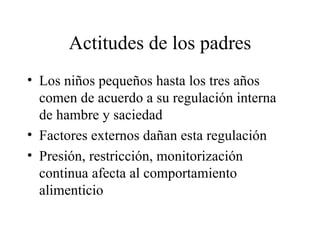 Actitudes de los padres Los niños pequeños hasta los tres años comen de acuerdo a su regulación interna de hambre y saciedad Factores externos dañan esta regulación Presión, restricción, monitorización continua afecta al comportamiento alimenticio 