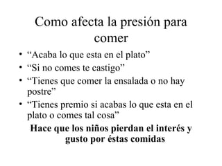 Como afecta la presión para comer “Acaba lo que esta en el plato” “Si no comes te castigo” “Tienes que comer la ensalada o no hay postre” “Tienes premio si acabas lo que esta en el plato o comes tal cosa” Hace que los niños pierdan el interés y gusto por éstas comidas 