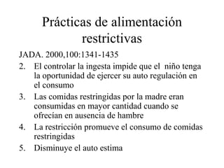 Prácticas de alimentación restrictivas JADA. 2000,100:1341-1435 El controlar la ingesta impide que el  niño tenga la oportunidad de ejercer su auto regulación en el consumo Las comidas restringidas por la madre eran consumidas en mayor cantidad cuando se ofrecían en ausencia de hambre La restricción promueve el consumo de comidas restringidas Disminuye el auto estima 