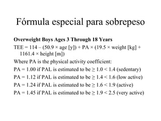 Fórmula especial para sobrepeso Overweight Boys Ages 3 Through 18 Years TEE = 114 – (50.9 × age [y]) + PA × (19.5 × weight [kg] + 1161.4 × height [m]) Where PA is the physical activity coefficient: PA = 1.00 if PAL is estimated to be ≥ 1.0 < 1.4 (sedentary)  PA = 1.12 if PAL is estimated to be ≥ 1.4 < 1.6 (low active)  PA = 1.24 if PAL is estimated to be ≥ 1.6 < 1.9 (active)  PA = 1.45 if PAL is estimated to be ≥ 1.9 < 2.5 (very active)  
