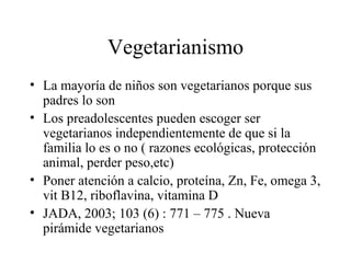 Vegetarianismo La mayoría de niños son vegetarianos porque sus padres lo son Los preadolescentes pueden escoger ser vegetarianos independientemente de que si la familia lo es o no ( razones ecológicas, protección animal, perder peso,etc) Poner atención a calcio, proteína, Zn, Fe, omega 3, vit B12, riboflavina, vitamina D JADA, 2003; 103 (6) : 771 – 775 . Nueva pirámide vegetarianos 