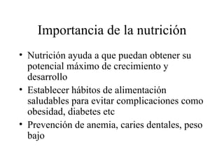 Importancia de la nutrición Nutrición ayuda a que puedan obtener su potencial máximo de crecimiento y desarrollo Establecer hábitos de alimentación saludables para evitar complicaciones como obesidad, diabetes etc Prevención de anemia, caries dentales, peso bajo 