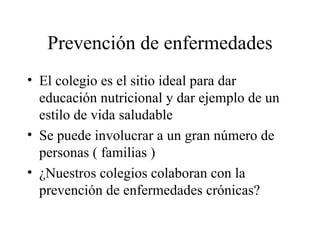 Prevención de enfermedades El colegio es el sitio ideal para dar educación nutricional y dar ejemplo de un estilo de vida saludable Se puede involucrar a un gran número de personas ( familias ) ¿Nuestros colegios colaboran con la prevención de enfermedades crónicas? 