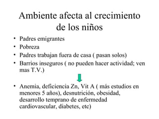 Ambiente afecta al crecimiento de los niños Padres emigrantes Pobreza Padres trabajan fuera de casa ( pasan solos) Barrios inseguros ( no pueden hacer actividad; ven mas T.V.) Anemia, deficiencia Zn, Vit A ( más estudios en menores 5 años), desnutrición, obesidad, desarrollo temprano de enfermedad cardiovascular, diabetes, etc) 