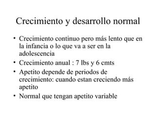 Crecimiento y desarrollo normal Crecimiento continuo pero más lento que en la infancia o lo que va a ser en la adolescencia Crecimiento anual : 7 lbs y 6 cmts Apetito depende de periodos de crecimiento: cuando estan creciendo más apetito  Normal que tengan apetito variable 