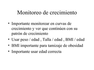 Monitoreo de crecimiento Importante monitorear en curvas de crecimiento y ver que continúen con su patrón de crecimiento Usar peso / edad , Talla / edad , BMI / edad BMI importante para tamizaje de obesidad Importante usar edad correcta 