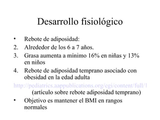 Desarrollo fisiológico Rebote de adiposidad: Alrededor de los 6 a 7 años.  Grasa aumenta a mínimo 16% en niñas y 13% en niños Rebote de adiposidad temprano asociado con obesidad en la edad adulta http://pediatrics.aappublications.org/cgi/content/full/101/3/e5   (artículo sobre rebote adiposidad temprano) Objetivo es mantener el BMI en rangos normales 