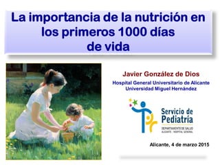 Javier González de Dios
Hospital General Universitario de Alicante
Universidad Miguel Hernández
La importancia de la nutrición en
los primeros 1000 días
de vida
Alicante, 4 de marzo 2015
 