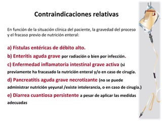 Contraindicaciones relativas
En función de la situación clínica del paciente, la gravedad del proceso
y el fracaso previo de nutrición enteral:
a) Fístulas entéricas de débito alto.
b) Enteritis aguda grave por radiación o bien por infección.
c) Enfermedad inflamatoria intestinal grave activa (si
previamente ha fracasado la nutrición enteral y/o en caso de cirugía.
d) Pancreatitis aguda grave necrotizante (no se puede
administrar nutrición yeyunal /existe intolerancia, o en caso de cirugía.)
e) Diarrea cuantiosa persistente a pesar de aplicar las medidas
adecuadas
 