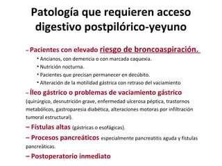 Patología que requieren acceso
digestivo postpilórico-yeyuno
– Pacientes con elevado riesgo de broncoaspiración.
• Ancianos, con demencia o con marcada caquexia.
• Nutrición nocturna.
• Pacientes que precisan permanecer en decúbito.
• Alteración de la motilidad gástrica con retraso del vaciamiento
– Íleo gástrico o problemas de vaciamiento gástrico
(quirúrgico, desnutrición grave, enfermedad ulcerosa péptica, trastornos
metabólicos, gastroparesia diabética, alteraciones motoras por infiltración
tumoral estructural).
– Fístulas altas (gástricas o esofágicas).
– Procesos pancreáticos especialmente pancreatitis aguda y fístulas
pancreáticas.
– Postoperatorio inmediato
 