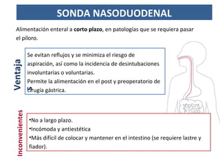 Alimentación enteral a corto plazo, en patologías que se requiera pasar
el píloro.
SONDA NASODUODENAL
•No a largo plazo.
•Incómoda y antiestética
•Más difícil de colocar y mantener en el intestino (se requiere lastre y
fiador).
Se evitan reflujos y se minimiza el riesgo de
aspiración, así como la incidencia de desintubaciones
involuntarias o voluntarias.
Permite la alimentación en el post y preoperatorio de
cirugía gástrica.
Ventaja
s
Inconvenientes
 