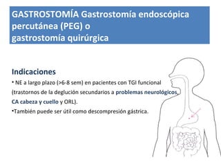 Indicaciones
• NE a largo plazo (>6-8 sem) en pacientes con TGI funcional
(trastornos de la deglución secundarios a problemas neurológicos,
CA cabeza y cuello y ORL).
•También puede ser útil como descompresión gástrica.
GASTROSTOMÍA Gastrostomía endoscópica
percutánea (PEG) o
gastrostomía quirúrgica
 