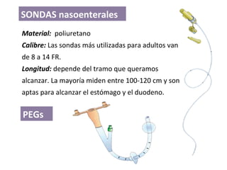Material: poliuretano
Calibre: Las sondas más utilizadas para adultos van
de 8 a 14 FR.
Longitud: depende del tramo que queramos
alcanzar. La mayoría miden entre 100-120 cm y son
aptas para alcanzar el estómago y el duodeno.
SONDAS nasoenterales
PEGs
 