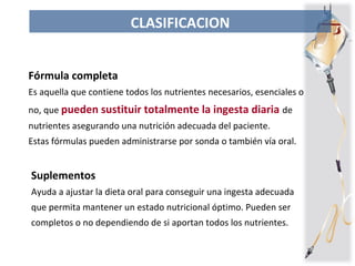 Fórmula completa
Es aquella que contiene todos los nutrientes necesarios, esenciales o
no, que pueden sustituir totalmente la ingesta diaria de
nutrientes asegurando una nutrición adecuada del paciente.
Estas fórmulas pueden administrarse por sonda o también vía oral.
CLASIFICACION
Suplementos
Ayuda a ajustar la dieta oral para conseguir una ingesta adecuada
que permita mantener un estado nutricional óptimo. Pueden ser
completos o no dependiendo de si aportan todos los nutrientes.
 