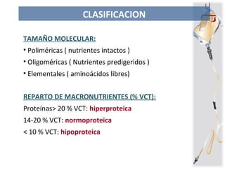 CLASIFICACION
TAMAÑO MOLECULAR:
• Poliméricas ( nutrientes intactos )
• Oligoméricas ( Nutrientes predigeridos )
• Elementales ( aminoácidos libres)
REPARTO DE MACRONUTRIENTES (% VCT):
Proteínas> 20 % VCT: hiperproteica
14-20 % VCT: normoproteica
< 10 % VCT: hipoproteica
 