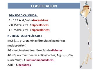 CLASIFICACION
NUTRIENTES ESPECÍFICOS :
MCT (cad. Trigl.) y Glutamina: fórmulas oligoméricas
(malabsorción)
AG monoinsaturados: fórmulas de diabetes
AG ω3, micronutrientes antioxidantes, Arg(am. Arginina), Gln,
Nucleótidos: f. inmunomoduladoras.
AARR: f. hepáticas
DENSIDAD CALÓRICA:
1 ±0.25 kcal / ml →isocalóricas
< 0.75 kcal / ml →hipocalóricas
> 1.25 kcal / ml →hipercalóricas
 