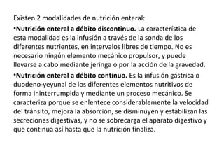 Existen 2 modalidades de nutrición enteral:
•Nutrición enteral a débito discontinuo. La característica de
esta modalidad es la infusión a través de la sonda de los
diferentes nutrientes, en intervalos libres de tiempo. No es
necesario ningún elemento mecánico propulsor, y puede
llevarse a cabo mediante jeringa o por la acción de la gravedad.
•Nutrición enteral a débito continuo. Es la infusión gástrica o
duodeno-yeyunal de los diferentes elementos nutritivos de
forma ininterrumpida y mediante un proceso mecánico. Se
caracteriza porque se enlentece considerablemente la velocidad
del tránsito, mejora la absorción, se disminuyen y estabilizan las
secreciones digestivas, y no se sobrecarga el aparato digestivo y
que continua así hasta que la nutrición finaliza.
 