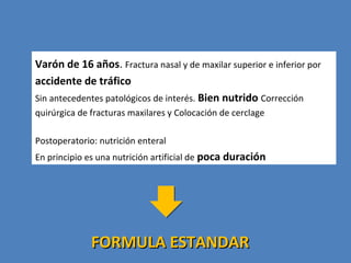 Varón de 16 años. Fractura nasal y de maxilar superior e inferior por
accidente de tráfico
Sin antecedentes patológicos de interés. Bien nutrido Corrección
quirúrgica de fracturas maxilares y Colocación de cerclage
Postoperatorio: nutrición enteral
En principio es una nutrición artificial de poca duración
FORMULA ESTANDARFORMULA ESTANDAR
 