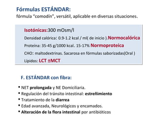  NET prolongada y NE Domiciliaria.
 Regulación del tránsito intestinal: estreñimiento
 Tratamiento de la diarrea
 Edad avanzada, Neurológicos y encamados.
 Alteración de la flora intestinal por antibióticos
F. ESTÁNDAR con fibra:
Isotónicas:300 mOsm/l
Densidad calórica: 0.9-1.2 kcal / ml( de inicio ).Normocalórica
Proteína: 35-45 g/1000 kcal. 15-17% Normoproteica
CHO: maltodextrinas. Sacarosa en fórmulas saborizadas(Oral )
Lípidos: LCT ±MCT
Isotónicas:300 mOsm/l
Densidad calórica: 0.9-1.2 kcal / ml( de inicio ).Normocalórica
Proteína: 35-45 g/1000 kcal. 15-17% Normoproteica
CHO: maltodextrinas. Sacarosa en fórmulas saborizadas(Oral )
Lípidos: LCT ±MCT
Fórmulas ESTÁNDAR:
fórmula “comodín”, versátil, aplicable en diversas situaciones.
 
