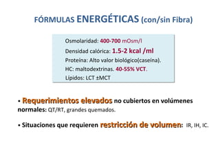 Osmolaridad: 400-700 mOsm/l
Densidad calórica: 1.5-2 kcal /ml
Proteína: Alto valor biológico(caseína).
HC: maltodextrinas. 40-55% VCT.
Lípidos: LCT ±MCT
Osmolaridad: 400-700 mOsm/l
Densidad calórica: 1.5-2 kcal /ml
Proteína: Alto valor biológico(caseína).
HC: maltodextrinas. 40-55% VCT.
Lípidos: LCT ±MCT
• Requerimientos elevadosRequerimientos elevados no cubiertos en volúmenes
normales: QT/RT, grandes quemados.
• Situaciones que requieren restricción de volumenrestricción de volumen: IR, IH, IC.
FÓRMULAS ENERGÉTICAS (con/sin Fibra)
 