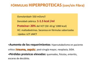 Osmolaridad< 550 mOsm/l
Densidad calórica: 1-1.5 kcal /ml
Proteína> 20% del VCT (50 -63 g/ 1000 kcal)
HC: maltodextrinas. Sacarosa en fórmulas saborizadas
Lípidos: LCT ±MCT
•Aumento de los requerimientos: hipercatabolismo en paciente
crítico (trauma, sepsistrauma, sepsis), post-cirugía mayor, neoplasia, SIDA.
•Pérdidas proteicas elevadas: quemados, fístulas, enteritis,
escaras de decúbito.
FÓRMULAS HIPERPROTEICAS (con/sin Fibra)
 