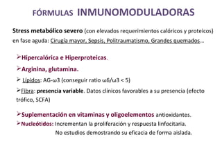 Hipercalórica e Hiperproteicas.
Arginina, glutamina.
 Lípidos: AG-ω3 (conseguir ratio ω6/ω3 < 5)
Fibra: presencia variable. Datos clínicos favorables a su presencia (efecto
trófico, SCFA)
Suplementación en vitaminas y oligoelementos antioxidantes.
Nucleótidos: Incrementan la proliferación y respuesta linfocitaria.
No estudios demostrando su eficacia de forma aislada.
FÓRMULAS INMUNOMODULADORAS
Stress metabólico severo (con elevados requerimientos calóricos y proteicos)
en fase aguda: Cirugía mayor, Sepsis, Politraumatismo, Grandes quemados…
 