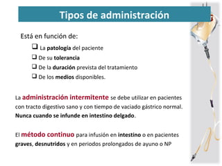 Tipos de administración
Está en función de:
 La patología del paciente
 De su tolerancia
 De la duración prevista del tratamiento
 De los medios disponibles.
La administración intermitente se debe utilizar en pacientes
con tracto digestivo sano y con tiempo de vaciado gástrico normal.
Nunca cuando se infunde en intestino delgado.
El método continuo para infusión en intestino o en pacientes
graves, desnutridos y en periodos prolongados de ayuno o NP
 