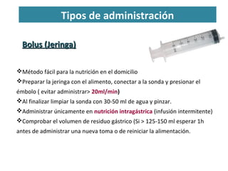 Bolus (Jeringa)Bolus (Jeringa)
Método fácil para la nutrición en el domicilio
Preparar la jeringa con el alimento, conectar a la sonda y presionar el
émbolo ( evitar administrar> 20ml/min)
Al finalizar limpiar la sonda con 30-50 ml de agua y pinzar.
Administrar únicamente en nutrición intragástrica (infusión intermitente)
Comprobar el volumen de residuo gástrico (Si > 125-150 ml esperar 1h
antes de administrar una nueva toma o de reiniciar la alimentación.
Tipos de administración
 