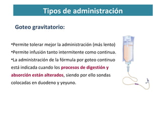 Tipos de administración
Goteo gravitatorio:
•Permite tolerar mejor la administración (más lento)
•Permite infusión tanto intermitente como continua.
•La administración de la fórmula por goteo continuo
está indicada cuando los procesos de digestión y
absorción están alterados, siendo por ello sondas
colocadas en duodeno y yeyuno.
 