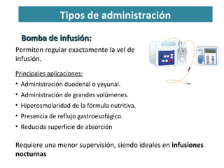 Tipos de administración
Bomba de infusión:Bomba de infusión:
Permiten regular exactamente la vel de
infusión.
Requiere una menor supervisión, siendo ideales en infusiones
nocturnas
Principales aplicaciones:
• Administración duodenal o yeyunal.
• Administración de grandes volúmenes.
• Hiperosmolaridad de la fórmula nutritiva.
• Presencia de reflujo gastroesofágico.
• Reducida superficie de absorción
 
