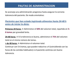 Se aconseja una administración progresiva hasta asegurar la correcta
tolerancia del paciente. De modo orientativo:
Pacientes que han estado ingiriendo alimentos hasta 24-48 h
antes de iniciar la dieta:
Primeras 24 horas → Administrar el 50% del volumen total, repartido en 5-
6 tomas por gravedad lenta.
24-48 horas → Si la tolerancia es buena, administrar el 75% del volumen
total en el mismo número de tomas.
> de 48 horas → Administrar el volumen total.
Continuar con 5-6 tomas, que pueden reducirse a 4 (coincidiendo con las
horas de las comidas habituales) si el paciente continúa con buena
tolerancia.
PAUTAS DE ADMINISTRACION
 