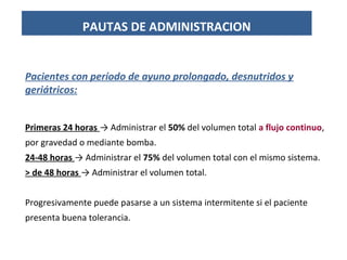 Pacientes con período de ayuno prolongado, desnutridos y
geriátricos:
Primeras 24 horas → Administrar el 50% del volumen total a flujo continuo,
por gravedad o mediante bomba.
24-48 horas → Administrar el 75% del volumen total con el mismo sistema.
> de 48 horas → Administrar el volumen total.
Progresivamente puede pasarse a un sistema intermitente si el paciente
presenta buena tolerancia.
PAUTAS DE ADMINISTRACION
 