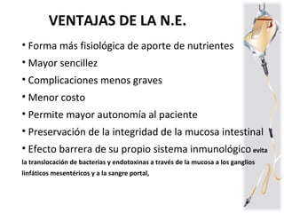 • Forma más fisiológica de aporte de nutrientes
• Mayor sencillez
• Complicaciones menos graves
• Menor costo
• Permite mayor autonomía al paciente
• Preservación de la integridad de la mucosa intestinal
• Efecto barrera de su propio sistema inmunológico evita
la translocación de bacterias y endotoxinas a través de la mucosa a los ganglios
linfáticos mesentéricos y a la sangre portal,
VENTAJAS DE LA N.E.
 