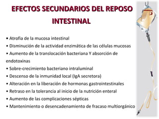 EFECTOS SECUNDARIOS DEL REPOSOEFECTOS SECUNDARIOS DEL REPOSO
INTESTINALINTESTINAL
• Atrofia de la mucosa intestinal
• Disminución de la actividad enzimática de las células mucosas
• Aumento de la translocación bacteriana Y absorción de
endotoxinas
• Sobre-crecimiento bacteriano intraluminal
• Descenso de la inmunidad local (IgA secretora)
• Alteración en la liberación de hormonas gastrointestinales
• Retraso en la tolerancia al inicio de la nutrición enteral
• Aumento de las complicaciones sépticas
• Mantenimiento o desencadenamiento de fracaso multiorgánico
 
