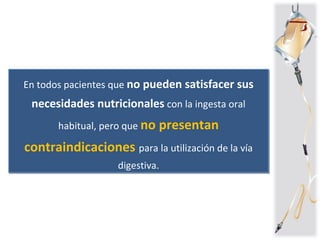 En todos pacientes que no pueden satisfacer sus
necesidades nutricionales con la ingesta oral
habitual, pero que no presentan
contraindicaciones para la utilización de la vía
digestiva.
En todos pacientes que no pueden satisfacer sus
necesidades nutricionales con la ingesta oral
habitual, pero que no presentan
contraindicaciones para la utilización de la vía
digestiva.
 