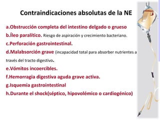 Contraindicaciones absolutas de la NE
a.Obstrucción completa del intestino delgado o grueso
b.Íleo paralítico. Riesgo de aspiración y crecimiento bacteriano.
c.Perforación gastrointestinal.
d.Malabsorción grave (incapacidad total para absorber nutrientes a
través del tracto digestivo.
e.Vómitos incoercibles.
f.Hemorragia digestiva aguda grave activa.
g.Isquemia gastrointestinal
h.Durante el shock(séptico, hipovolémico o cardiogénico)
 