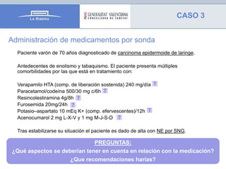 CASO 3
Administración de medicamentos por sonda
Paciente varón de 70 años diagnosticado de carcinoma epidermoide de laringe.
Antedecentes de enolismo y tabaquismo. El paciente presenta múltiples
comorbilidades por las que está en tratamiento con:
Verapamilo HTA (comp. de liberación sostenida) 240 mg/día
Paracetamol/codeína 500/30 mg c/6h
Resincolestiramina 4g/8h
Furosemida 20mg/24h
Potasio–aspartato 10 mEq K+ (comp. efervescentes)/12h
Acenocumarol 2 mg L-X-V y 1 mg M-J-S-D

Tras estabilizarse su situación el paciente es dado de alta con NE por SNG.

PREGUNTAS:
¿Qué aspectos se deberían tener en cuenta en relación con la medicación?

¿Que recomendaciones harías?

 