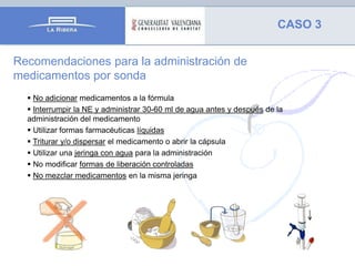 CASO 3
Recomendaciones para la administración de
medicamentos por sonda
 No adicionar medicamentos a la fórmula
 Interrumpir la NE y administrar 30-60 ml de agua antes y después de la
administración del medicamento
 Utilizar formas farmacéuticas líquidas
 Triturar y/o dispersar el medicamento o abrir la cápsula
 Utilizar una jeringa con agua para la administración
 No modificar formas de liberación controladas
 No mezclar medicamentos en la misma jeringa

 