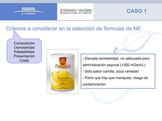 CASO 1
Criterios a considerar en la selección de fórmulas de NE
Composición
Osmolaridad
Palatabilidad
Presentación
Coste

- Elevada osmolaridad, no adecuada para
administración yeyunal (>300 mOsm/L)
- Sólo sabor vainilla, poca variedad
- Polvo que hay que manipular, riesgo de

contaminación

 