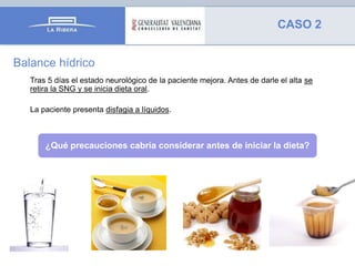 CASO 2
Balance hídrico
Tras 5 días el estado neurológico de la paciente mejora. Antes de darle el alta se
retira la SNG y se inicia dieta oral.
La paciente presenta disfagia a líquidos.

¿Qué precauciones cabría considerar antes de iniciar la dieta?

 