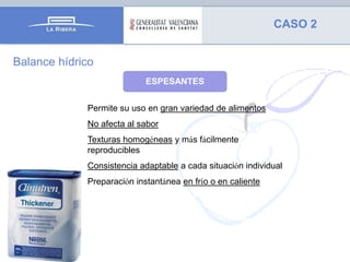 CASO 2
Balance hídrico
ESPESANTES
Permite su uso en gran variedad de alimentos
No afecta al sabor
Texturas homogéneas y más fácilmente
reproducibles
Consistencia adaptable a cada situación individual
Preparación instantánea en frío o en caliente

 