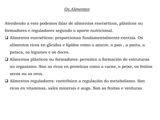 Os Alimentos
Atendendo a esto podemos falar de alimentos enerxéticos, plásticos ou
formadores e reguladores segundo o aporte nutricional.
 Alimentos enerxéticos: proporcionan fundamentalmente enerxía. Os
alimentos ricos en glícidos e lípidos como o azucre, o pan , a pasta, a
pataca, os legumes e os doces.
 Alimentos plásticos ou formadores: permiten a formación de estruturas
no organismo. Son os ricos en proteínas como a carne, o peixe, os froitos
secos ou os ovos.
 Alimentos reguladores: contribúen a regulación do metabolismo. Son
ricos en vitaminas, sales minerais e auga. Son as froitas e verduras.
 