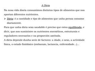 A Dieta
Na nosa vida diaria consumimos distintos tipos de alimentos que nos
aportan diferentes nutrientes.
 Dieta: é a cantidade e tipo de alimentos que unha persoa consome
diariamente.
Para que unha dieta sexa saudable é preciso que estea equilibrada, e
dicir, que nos suministre os nutrientes enerxéticos, estruturais e
reguladores necesarios e na proporción axeitada.
A dieta depende dunha serie de factores: a idade, o sexo, a actividade
física, o estado fisiolóxico (embarazo, lactancia, enfermidade...)...
 