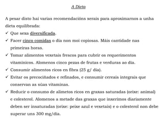 A pesar disto hai varias recomendacións xerais para aproximarnos a unha
dieta equilibrada:
 Que sexa diversificada.
 Facer cinco comidas o día non moi copiosas. Máis cantidade nas
primeiras horas.
 Tomar alimentos vexetais frescos para cubrir os requerimentos
vitamínicos. Alomenos cinco pezas de frutas e verduras ao día.
 Consumir alimentos ricos en fibra (25 g/ día).
 Evitar os precociñados e refinados, e consumir cereais integrais que
conservan as súas vitaminas.
 Reducir o consumo de alimetos ricos en graxas saturadas (orixe: animal)
e colesterol. Alomenos a metade das graxas que inxerimos diariamente
deben ser insaturadas (orixe: peixe azul e vexetais) e o colesterol non debe
superar uns 300 mg/día.
A Dieta
 